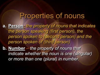 Properties of nouns
a. Person- the property of nouns that indicates
   the person speaking (first person), the
   person spoken to (second person) and the
   person spoken of (third person)
b. Number – the property of nouns that
   indicate whether the noun is one (singular)
   or more than one (plural) in number.
 