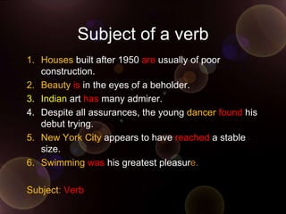Subject of a verb
1. Houses built after 1950 are usually of poor
   construction.
2. Beauty is in the eyes of a beholder.
3. Indian art has many admirer.
4. Despite all assurances, the young dancer found his
   debut trying.
5. New York City appears to have reached a stable
   size.
6. Swimming was his greatest pleasure.

Subject: Verb
 