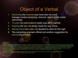 Object of a Verbal
            1. Swimming the channel was more than he could
               manage.(verbal swimming; channel, object of the verbal
               swimming)
            2. To pass his examinations easily was all he wanted.
            3. Fighting the rain, he slowly made his way home.
            4. Having found his wallet, he decided to retire for the nigh.
            5. The consulting engineer offered yet another suggestion for
               solving the problem.


ver·bal [vúrb'l]
adjective
1. using words as opposed to pictures: using words or language, especially as opposed to pictorial representation a verbal picture of the scene outside 2. using
words as opposed to action: relating to or consisting of words, as opposed to physical action or confrontation verbal protest 3. oral as opposed to written: relating
to or consisting of spoken words, as opposed to written words They made a verbal agreement. 4. relating to words alone: relating to words alone, as opposed to
their meaning a purely verbal distinction 5. involving skill with words: involving skill in the use and understanding of words and language verbal dexterity 6.
GRAMMAR relating to verbs: relating to or derived from a verb or verbs in general 7. GRAMMAR forming verbs: used to form verbs
noun (plural ver·bals)
GRAMMAR word formed from verb: a word formed from a verb, especially one used as a noun or an adjective, e.g. a gerund or participle
[15th century. Via Old French < late Latin verbalis < Latin verbum "word"]
 
