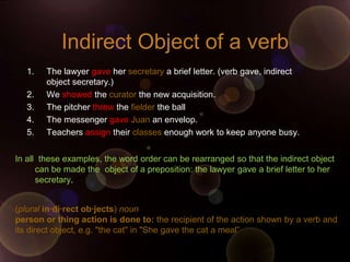 Indirect Object of a verb
   1.   The lawyer gave her secretary a brief letter. (verb gave, indirect
        object secretary.)
   2.   We showed the curator the new acquisition.
   3.   The pitcher threw the fielder the ball
   4.   The messenger gave Juan an envelop.
   5.   Teachers assign their classes enough work to keep anyone busy.


In all these examples, the word order can be rearranged so that the indirect object
      can be made the object of a preposition: the lawyer gave a brief letter to her
      secretary.


(plural in·di·rect ob·jects) noun
person or thing action is done to: the recipient of the action shown by a verb and
its direct object, e.g. "the cat" in "She gave the cat a meal”
 