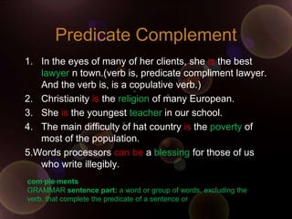 Predicate Complement
1. In the eyes of many of her clients, she is the best
   lawyer n town.(verb is, predicate compliment lawyer.
   And the verb is, is a copulative verb.)
2. Christianity is the religion of many European.
3. She is the youngest teacher in our school.
4. The main difficulty of hat country is the poverty of
   most of the population.
5.Words processors can be a blessing for those of us
   who write illegibly.
com·ple·ments
GRAMMAR sentence part: a word or group of words, excluding the
verb, that complete the predicate of a sentence or
 