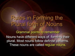 Rules in Forming the
   Plural form of Nouns
       Grammar points to remember
Nouns have different ways of forming their
plural. Most nouns follow definite patterns.
  These nouns are called regular nouns.
 