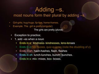 Adding –s.
      most nouns form their plural by adding –s.
•    Girl-girls; hug-hugs; lip-lips; home-homes.
•    Example. The girl is pretty(singular)
                         The girls are pretty.(plural)

    • Exception to practice;
    • 1. add –es when a noun
       • Ends in s: kindness- kindnesses, lens-lenses
       • Ends in z: fez-fezzes, quiz-quizzes (note the doubling of z)
       • Ends in sh: hash-hashes, flash, flashes
       • Ends in ch: lunch-lunches, bunch- bunches.
       • Ends in x: mix- mixes, box- boxes.
 