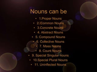 Nouns can be
      • 1.Proper Nouns
    • 2. Common Nouns
     • 3.Concrete Nouns
     • 4. Abstract Nouns
   • 5. Compound Nouns
    • 6. Collective Nouns
      • 7. Mass Nouns
      • 8. Count Nouns
• 9. Special Singular nouns
 • 10.Special Plural Nouns
  • 11. Uninflected Nouns
 