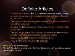Definite Articles
     • The definite article is /the/. It is used to indicate a specific class
       of nouns or pronouns or a specific member of a class of nouns
       or pronouns.
     • The whale is still an endangered species.(the whale as distance
       from other species.)
     • He gave me the assignment I requested. (he gave me a specific
       assignment.)
     • The teacher gave the class enough homework for the week. (a
       specific teacher, a specific class, a specific week.)
     • George Bush is the president I remember best.
     • They are the ones who own the property.

Omission of the definite article
The definite article is omitted when the writer does not specify a particular amount
or quantity of the noun.
 