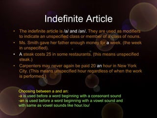 Indefinite Article
• The indefinite article is /a/ and /an/. They are used as modifiers
  to indicate an unspecified class or member of a class of nouns.
• Ms. Smith gave her father enough money for a week. (the week
  in unspecified).
• A steak costs 25 in some restaurants. (this means unspecified
  steak.)
• Carpenters may never again be paid 20 an hour in New York
  City. (This means unspecified hour regardless of when the work
  is performed.)


  Choosing between a and an:
  -a is used before a word beginning with a consonant sound
  -an is used before a word beginning with a vowel sound and
  with same as vowel sounds like hour./ou/
 