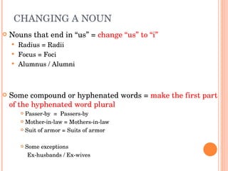 CHANGING A NOUN  Nouns that end in “us” =  change “us” to “i” Radius = Radii Focus = Foci Alumnus / Alumni  Some compound or hyphenated words =  make the first part of the hyphenated word plural  Passer-by  =  Passers-by Mother-in-law = Mothers-in-law Suit of armor = Suits of armor Some exceptions Ex-husbands / Ex-wives  