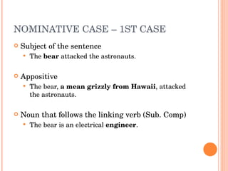 NOMINATIVE CASE – 1ST CASE  Subject of the sentence The  bear  attacked the astronauts. Appositive  The bear,  a mean grizzly from Hawaii , attacked the astronauts.  Noun that follows the linking verb (Sub. Comp) The bear is an electrical  engineer .  