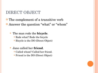 DIRECT OBJECT  The complement of a transitive verb  Answer the question “what” or “whom” The man rode the  bicycle .  Rode what? Rode the bicycle Bicycle is the DO (Direct Object) Jane called her  friend . Called whom? Called her friend.  Friend is the DO (Direct Object) 