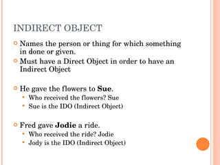 INDIRECT OBJECT  Names the person or thing for which something in done or given.  Must have a Direct Object in order to have an Indirect Object He gave the flowers to  Sue .  Who received the flowers? Sue  Sue is the IDO (Indirect Object)  Fred gave  Jodie  a ride.  Who received the ride? Jodie Jody is the IDO (Indirect Object)  
