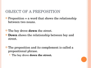 OBJECT OF A PREPOSITION  Preposition = a word that shows the relationship between two nouns.  The boy drove  down  the street.  Down  shows the relationship between boy and street.  The preposition and its complement is called a prepositional phrase.  The boy drove  down the street.  