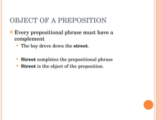 OBJECT OF A PREPOSITION  Every prepositional phrase must have a complement The boy drove down the  street .  Street  completes the prepositional phrase Street  is the object of the preposition.  