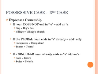 POSSESSIVE CASE – 3 RD  CASE  Expresses Ownership If noun DOES NOT end in “-s” – add an ‘s Dog = Dog’s food Village = Village’s church If the PLURAL noun ends in “s” already – add ‘ only Computers = Computers’ Teams = Teams’ If a SINGULAR noun already ends in “s” add an ‘s Bass = Bass’s Swiss = Swiss’s 