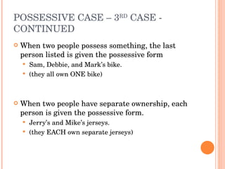 POSSESSIVE CASE – 3 RD  CASE - CONTINUED When two people possess something, the last person listed is given the possessive form Sam, Debbie, and Mark’s bike.  (they all own ONE bike) When two people have separate ownership, each person is given the possessive form. Jerry’s and Mike’s jerseys. (they EACH own separate jerseys) 