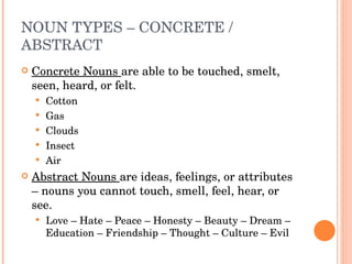 NOUN TYPES – CONCRETE / ABSTRACT  Concrete Nouns  are able to be touched, smelt, seen, heard, or felt.  Cotton Gas Clouds Insect Air Abstract Nouns  are ideas, feelings, or attributes – nouns you cannot touch, smell, feel, hear, or see.  Love – Hate – Peace – Honesty – Beauty – Dream – Education – Friendship – Thought – Culture – Evil  