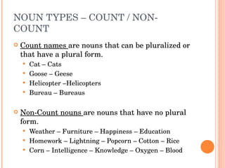 NOUN TYPES – COUNT / NON-COUNT  Count names  are nouns that can be pluralized or that have a plural form.  Cat – Cats Goose – Geese Helicopter –Helicopters Bureau – Bureaus  Non-Count nouns  are nouns that have no plural form.  Weather – Furniture – Happiness – Education  Homework – Lightning – Popcorn – Cotton – Rice  Corn – Intelligence – Knowledge – Oxygen – Blood  