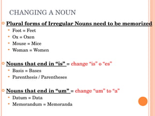 CHANGING A NOUN  Plural forms of Irregular Nouns need to be memorized Foot = Feet Ox = Oxen Mouse = Mice Woman = Women Nouns that end in “is”  =  change “is” o “es”  Basis = Bases  Parenthesis / Parentheses Nouns that end in “um”  =  change “um” to “a” Datum = Data Memorandum = Memoranda  