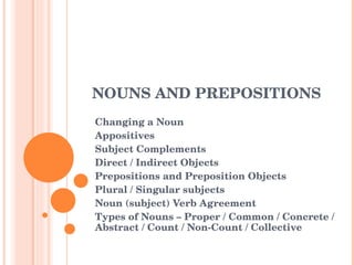 NOUNS AND PREPOSITIONS  Changing a Noun Appositives Subject Complements Direct / Indirect Objects Prepositions and Preposition Objects Plural / Singular subjects Noun (subject) Verb Agreement Types of Nouns – Proper / Common / Concrete / Abstract / Count / Non-Count / Collective  
