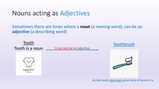Nouns acting as Adjectives
Sometimes there are times where a noun (a naming word), can be an
adjective (a describing word)
Tooth
Tooth is a noun It can also be an adjective
Toothbrush
As the tooth describes what kind of brush it is