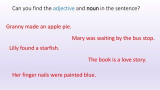 Can you find the adjective and noun in the sentence?
Granny made an apple pie.
Mary was waiting by the bus stop.
Lilly found a starfish.
The book is a love story.
Her finger nails were painted blue.