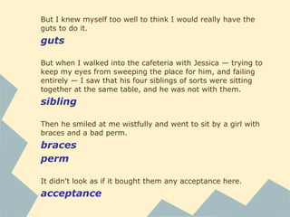 But I knew myself too well to think I would really have the
guts to do it.
guts
But when I walked into the cafeteria with Jessica — trying to
keep my eyes from sweeping the place for him, and failing
entirely — I saw that his four siblings of sorts were sitting
together at the same table, and he was not with them.
sibling
Then he smiled at me wistfully and went to sit by a girl with
braces and a bad perm.
braces
perm
It didn't look as if it bought them any acceptance here.
acceptance
 