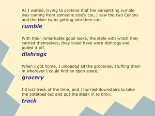 As I waited, trying to pretend that the earsplitting rumble
was coming from someone else's car, I saw the two Cullens
and the Hale twins getting into their car.
rumble
With their remarkable good looks, the style with which they
carried themselves, they could have worn dishrags and
pulled it off.
dishrags
When I got home, I unloaded all the groceries, stuffing them
in wherever I could find an open space.
grocery
I'd lost track of the time, and I hurried downstairs to take
the potatoes out and put the steak in to broil.
track
 