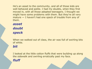 He's an asset to the community, and all of those kids are
well behaved and polite. I had my doubts, when they first
moved in, with all those adopted teenagers. I thought we
might have some problems with them. But they're all very
mature — I haven't had one speck of trouble from any of
them.
asset
doubt
speck
When we walked out of class, the air was full of swirling bits
of white.
bit
I looked at the little cotton fluffs that were building up along
the sidewalk and swirling erratically past my face.
fluff
 