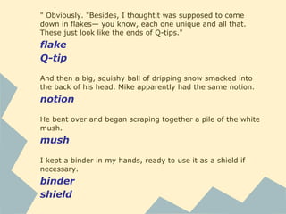 " Obviously. "Besides, I thoughtit was supposed to come
down in flakes— you know, each one unique and all that.
These just look like the ends of Q-tips."
flake
Q-tip
And then a big, squishy ball of dripping snow smacked into
the back of his head. Mike apparently had the same notion.
notion
He bent over and began scraping together a pile of the white
mush.
mush
I kept a binder in my hands, ready to use it as a shield if
necessary.
binder
shield
 