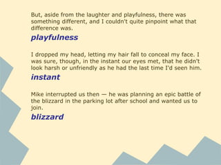 But, aside from the laughter and playfulness, there was
something different, and I couldn't quite pinpoint what that
difference was.
playfulness
I dropped my head, letting my hair fall to conceal my face. I
was sure, though, in the instant our eyes met, that he didn't
look harsh or unfriendly as he had the last time I'd seen him.
instant
Mike interrupted us then — he was planning an epic battle of
the blizzard in the parking lot after school and wanted us to
join.
blizzard
 