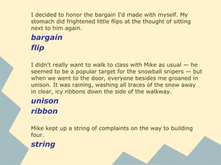 I decided to honor the bargain I'd made with myself. My
stomach did frightened little flips at the thought of sitting
next to him again.
bargain
flip
I didn't really want to walk to class with Mike as usual — he
seemed to be a popular target for the snowball snipers — but
when we went to the door, everyone besides me groaned in
unison. It was raining, washing all traces of the snow away
in clear, icy ribbons down the side of the walkway.
unison
ribbon
Mike kept up a string of complaints on the way to building
four.
string
 