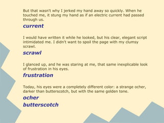 But that wasn't why I jerked my hand away so quickly. When he
touched me, it stung my hand as if an electric current had passed
through us.
current
I would have written it while he looked, but his clear, elegant script
intimidated me. I didn't want to spoil the page with my clumsy
scrawl.
scrawl
I glanced up, and he was staring at me, that same inexplicable look
of frustration in his eyes.
frustration
Today, his eyes were a completely different color: a strange ocher,
darker than butterscotch, but with the same golden tone.
ocher
butterscotch
 