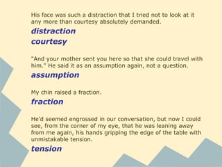 His face was such a distraction that I tried not to look at it
any more than courtesy absolutely demanded.
distraction
courtesy
"And your mother sent you here so that she could travel with
him." He said it as an assumption again, not a question.
assumption
My chin raised a fraction.
fraction
He'd seemed engrossed in our conversation, but now I could
see, from the corner of my eye, that he was leaning away
from me again, his hands gripping the edge of the table with
unmistakable tension.
tension
 