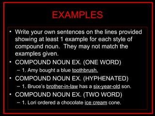 EXAMPLES Write your own sentences on the lines provided showing at least 1 example for each style of compound noun.  They may not match the examples given. COMPOUND NOUN EX. (ONE WORD) 1. Amy bought a blue  toothbrush. COMPOUND NOUN EX. (HYPHENATED) 1. Bruce’s  brother-in-law  has a  six-year-old  son. COMPOUND NOUN EX. (TWO WORD) 1. Lori ordered a chocolate  ice cream  cone. 