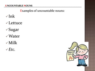 Examples of uncountable nouns:
 Ink

 Lettuce
 Sugar
 Water
 Milk
 Etc.

 