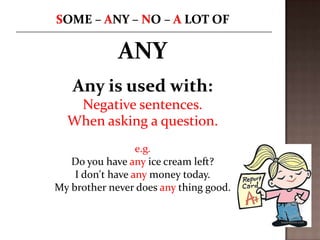 ANY
Any is used with:
Negative sentences.
When asking a question.
e.g.
Do you have any ice cream left?
I don't have any money today.
My brother never does any thing good.

 