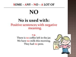 NO
No is used with:
Positive sentences with negative
meaning.
e.g.
There is no coffee left in the jar.
We have no milk this morning.
They had no pens.

 