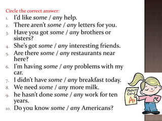 Circle the correct answer:
1.
2.
3.
4.
5.
6.
7.
8.
9.
10.

I’d like some / any help.
There aren’t some / any letters for you.
Have you got some / any brothers or
sisters?
She’s got some / any interesting friends.
Are there some / any restaurants near
here?
I’m having some / any problems with my
car.
I didn’t have some / any breakfast today.
We need some / any more milk.
he hasn’t done some / any work for ten
years.
Do you know some / any Americans?

 