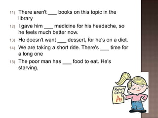 11)

12)

13)
14)

15)

There aren't ___ books on this topic in the
library
I gave him ___ medicine for his headache, so
he feels much better now.
He doesn't want ___ dessert, for he's on a diet.
We are taking a short ride. There's ___ time for
a long one
The poor man has ___ food to eat. He's
starving.

 