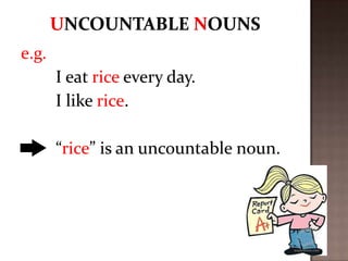 e.g.
I eat rice every day.
I like rice.

“rice” is an uncountable noun.

 