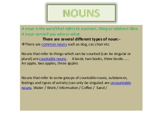 A noun is the word that refers to a person, thing or abstract idea.
A noun can tell you who or what.
There are several different types of noun:-
There are common nouns such as dog, car, chair etc.
Nouns that refer to things which can be counted (can be singular or
plural) are countable nouns. A book, two books, three books .....
An apple, two apples, three apples
Nouns that refer to some groups of countable nouns, substances,
feelings and types of activity (can only be singular) are uncountable
nouns. Water / Work / Information / Coffee / Sand /
 