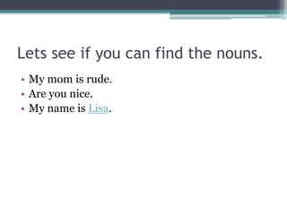 Lets see if you can find the nouns.
• My mom is rude.
• Are you nice.
• My name is Lisa.
