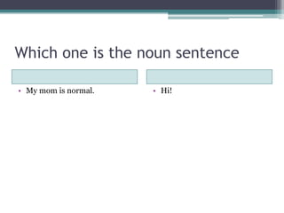 Which one is the noun sentence
• My mom is normal. • Hi!
