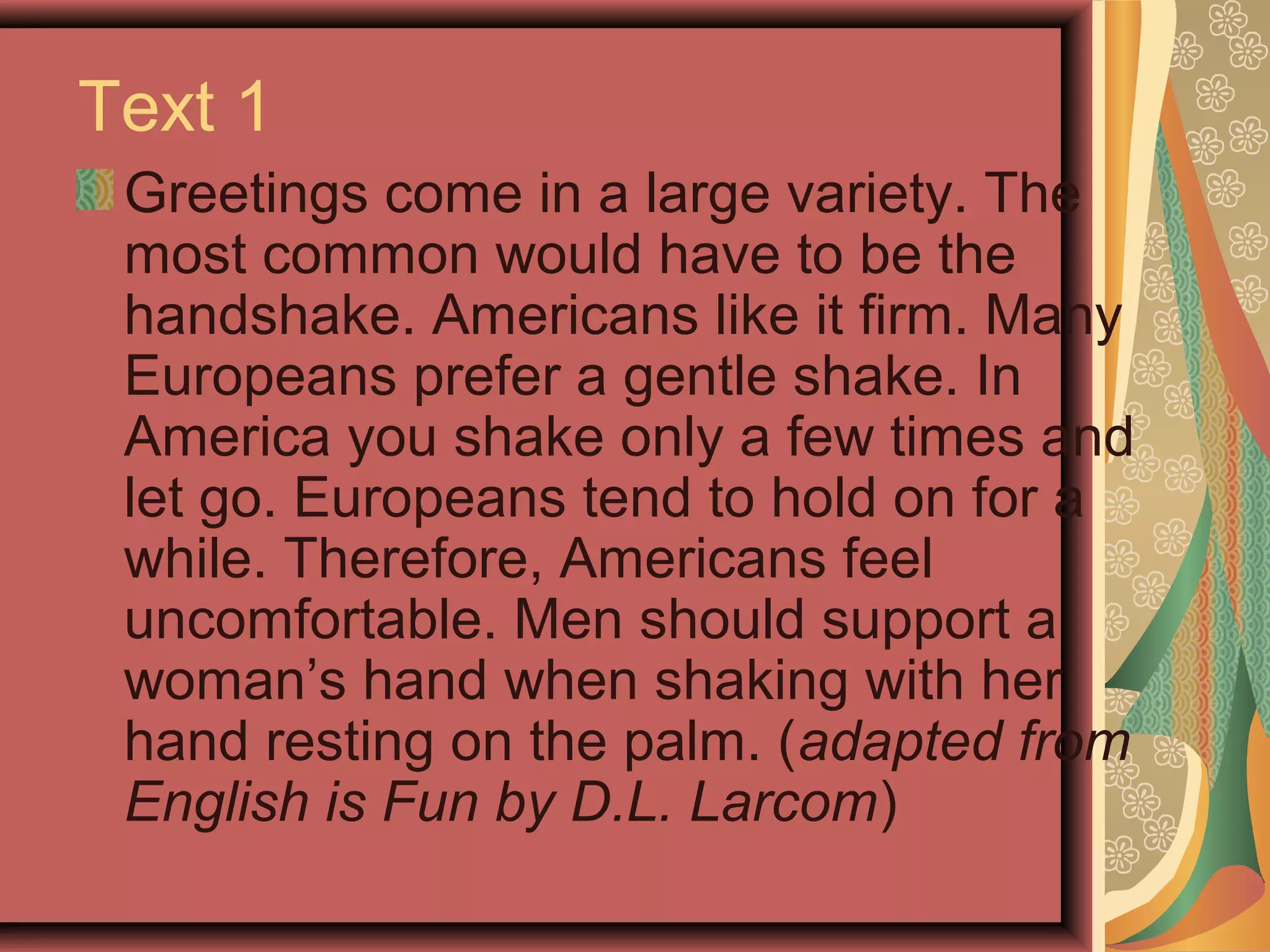 Text 1
 Greetings come in a large variety. The
 most common would have to be the
 handshake. Americans like it firm. Many
 Europeans prefer a gentle shake. In
 America you shake only a few times and
 let go. Europeans tend to hold on for a
 while. Therefore, Americans feel
 uncomfortable. Men should support a
 woman’s hand when shaking with her
 hand resting on the palm. (adapted from
 English is Fun by D.L. Larcom)
 