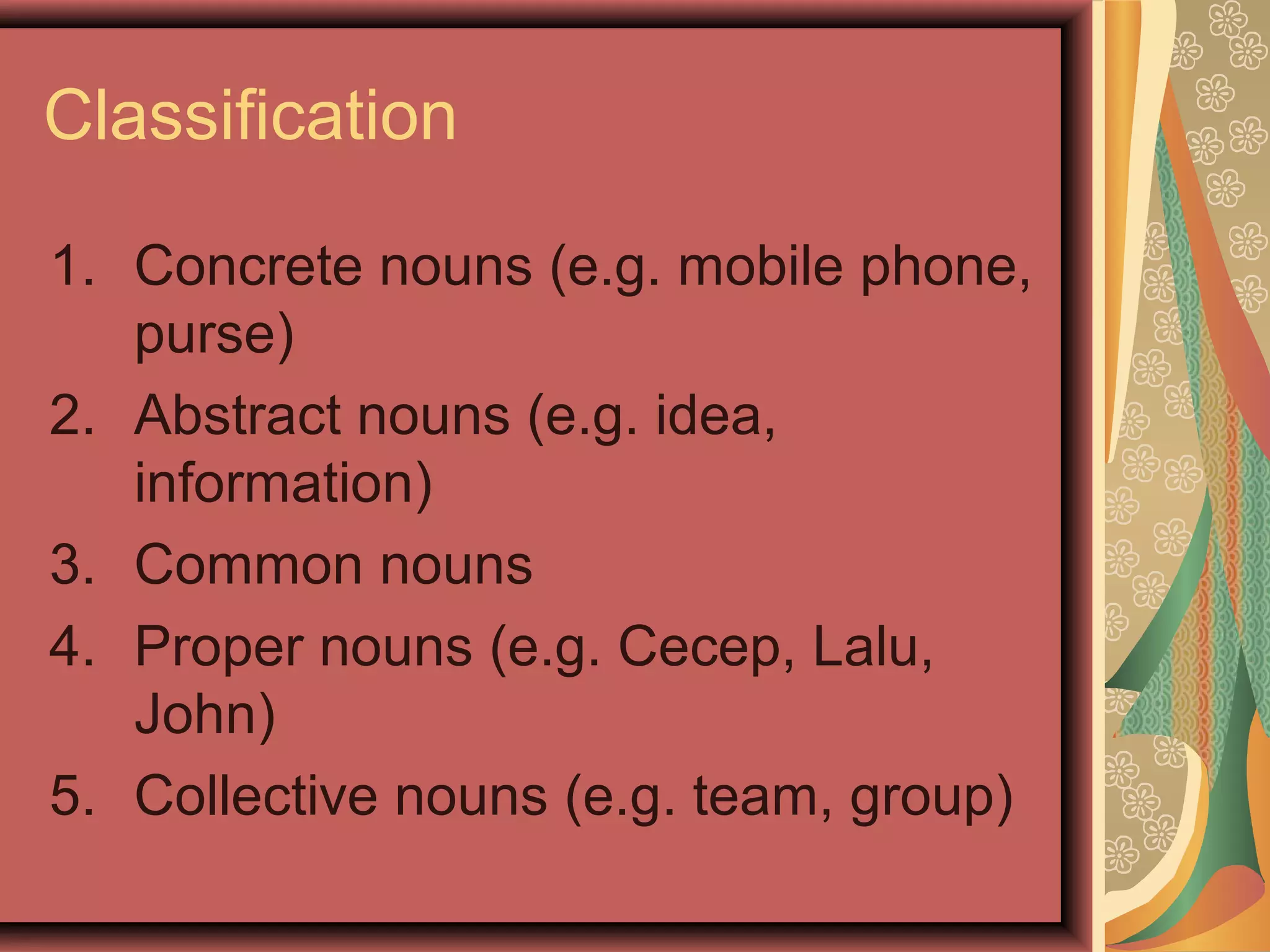 Classification

1. Concrete nouns (e.g. mobile phone,
   purse)
2. Abstract nouns (e.g. idea,
   information)
3. Common nouns
4. Proper nouns (e.g. Cecep, Lalu,
   John)
5. Collective nouns (e.g. team, group)
 
