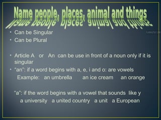 • Can be Singular
• Can be Plural
• Article A or An can be use in front of a noun only if it is
singular
• “an”: if a word begins with a, e, i and o: are vowels
Example: an umbrella an ice cream an orange
“a”: if the word begins with a vowel that sounds like y
a university a united country a unit a European