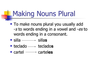Making Nouns Plural To make nouns plural you usually add  - s  to words ending in a vowel and - es  to words ending in a consonant. silla silla s teclado teclado s cartel cartel es 