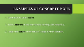 EXAMPLES OF CONCRETE NOUN
1. Santi likes to drink coffee
2. Yellow flowers in the red vase are looking very attractive.
3. I enjoy the sunset at the bank of Ganga river in Varanasi.
 