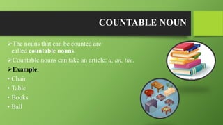 COUNTABLE NOUN
The nouns that can be counted are
called countable nouns.
Countable nouns can take an article: a, an, the.
Example:
• Chair
• Table
• Books
• Ball
 