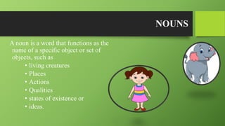 NOUNS
A noun is a word that functions as the
name of a specific object or set of
objects, such as
• living creatures
• Places
• Actions
• Qualities
• states of existence or
• ideas.
 