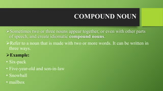 COMPOUND NOUN
Sometimes two or three nouns appear together, or even with other parts
of speech, and create idiomatic compound nouns.
Refer to a noun that is made with two or more words. It can be written in
three ways.
Example:
• Six-pack
• Five-year-old and son-in-law
• Snowball
• mailbox
 